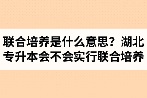 專(zhuān)升本聯(lián)合培養(yǎng)是什么意思？湖北省專(zhuān)升本會(huì)不會(huì)實(shí)行聯(lián)合培養(yǎng)？