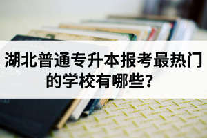 湖北普通專升本報考最熱門的學校有哪些？
