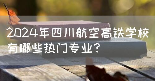2024年四川航空高鐵學(xué)校有哪些熱門專業(yè)？(圖1)