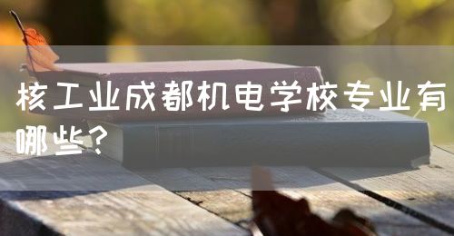 核工業(yè)成都機(jī)電學(xué)校專業(yè)有哪些？(圖1)