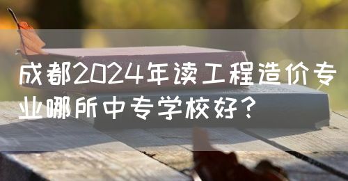 成都2024年讀工程造價(jià)專業(yè)哪所中專學(xué)校好？(圖1)