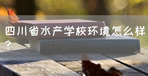 四川省水產(chǎn)學(xué)校環(huán)境怎么樣？(圖1)