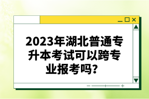 2023年湖北普通專升本考試可以跨專業(yè)報考嗎？