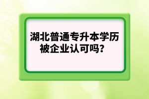 湖北普通專升本學(xué)歷被企業(yè)認(rèn)可嗎？