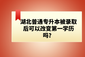 湖北普通專升本被錄取后可以改變第一學歷嗎？
