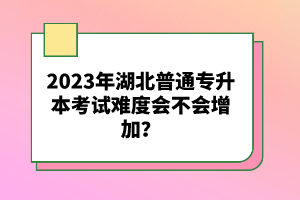 2023年湖北普通專升本考試難度會(huì)不會(huì)增加？