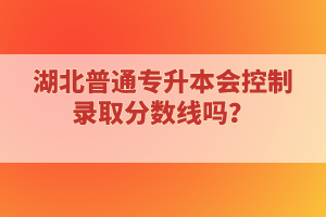 湖北普通專升本會(huì)控制錄取分?jǐn)?shù)線嗎？