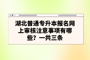 湖北普通專升本報(bào)名網(wǎng)上審核注意事項(xiàng)有哪些？一共三條