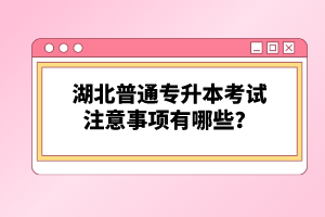 湖北普通專升本考試注意事項有哪些？