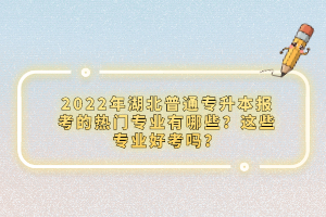 2022年湖北普通專升本報(bào)考的熱門專業(yè)有哪些？這些專業(yè)好考嗎？