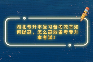湖北專升本復習備考效率如何提高，怎么高效備考專升本考試？