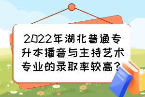 2022年湖北普通專(zhuān)升本播音與主持藝術(shù)專(zhuān)業(yè)的錄取率較高？