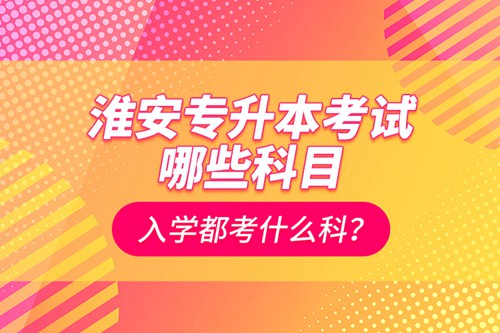 淮安專升本考試哪些科目？入學都考什么科？