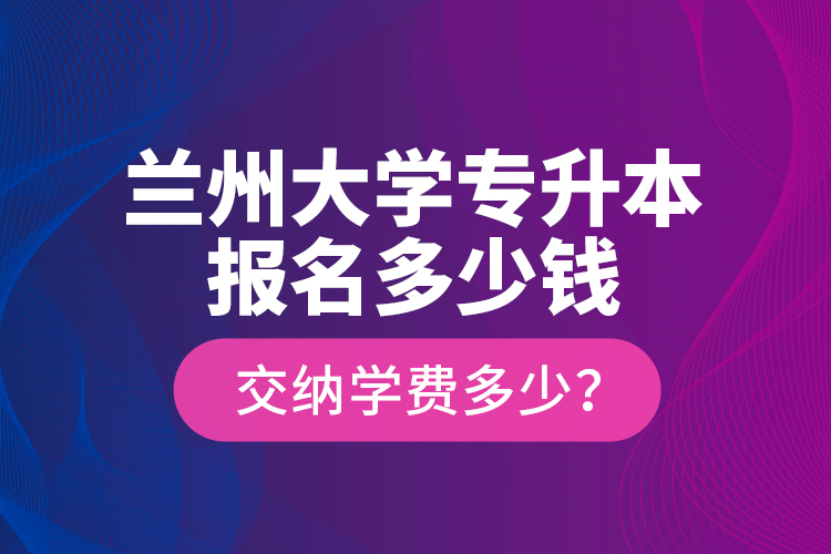 蘭州大學專升本報名多少錢？交納學費多少？