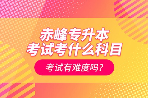 赤峰專升本考試考什么科目？考試有難度嗎？