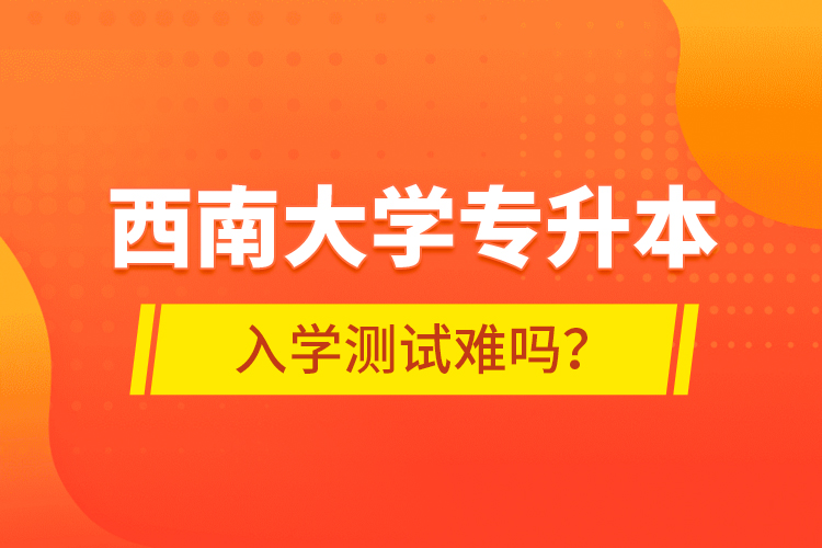西南大學(xué)專升本入學(xué)測(cè)試難嗎？