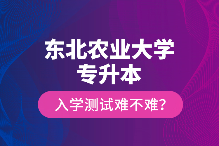 東北農(nóng)業(yè)大學(xué)專(zhuān)升本入學(xué)測(cè)試難不難？