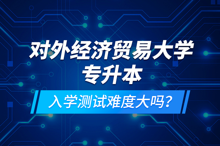 對外經(jīng)濟(jì)貿(mào)易大學(xué)專升本入學(xué)測試難度大嗎？