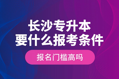 長沙專升本要什么報考條件？報名門檻高嗎？