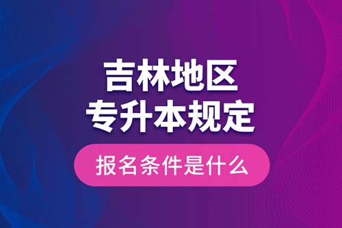 吉林地區(qū)專升本規(guī)定的報(bào)名條件是什么？