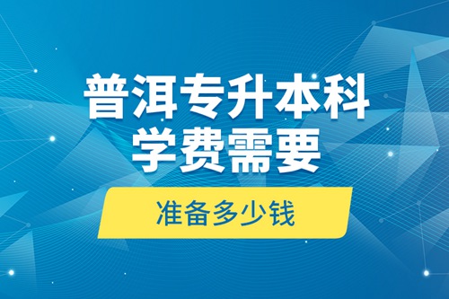 普洱專升本科學(xué)費(fèi)需要準(zhǔn)備多少錢？