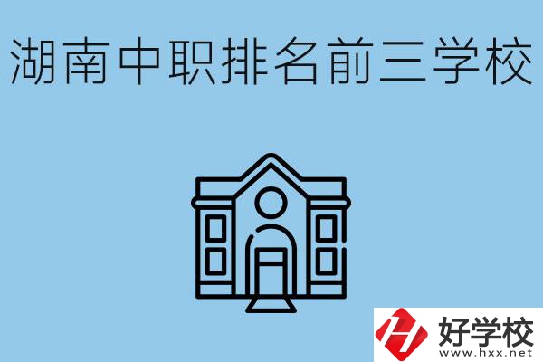 湖南省中職學(xué)校排名前三是哪幾所？具體位置在哪里？