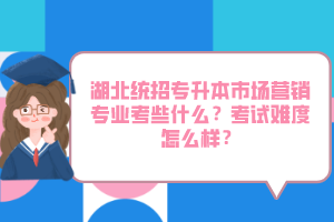 湖北統(tǒng)招專升本市場營銷專業(yè)考些什么？考試難度怎么樣？