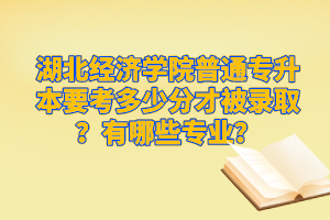 湖北經(jīng)濟學(xué)院普通專升本要考多少分才被錄??？有哪些專業(yè)？